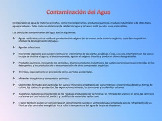 incorporación al agua de materias extrañas, como microorganismos, productos químicos, residuos industriales y de otros tipos,
aguas residuales. Estas materias deterioran la calidad del agua y la hacen inútil para los usos pretendidos.

Los principales contaminantes del agua son los siguientes:

    Aguas residuales y otros residuos que demandan oxígeno (en su mayor parte materia orgánica, cuya descomposición
     produce la desoxigenación del agua).

    Agentes infecciosos.

    Nutrientes vegetales que pueden estimular el crecimiento de las plantas acuáticas. Éstas, a su vez, interfieren con los usos a
     los que se destina el agua y, al descomponerse, agotan el oxígeno disuelto y producen olores desagradables.

    Productos químicos, incluyendo los pesticidas, diversos productos industriales, las sustancias tensioactivas contenidas en los
     detergentes, y los productos de la descomposición de otros compuestos orgánicos.

     Petróleo, especialmente el procedente de los vertidos accidentales.

    Minerales inorgánicos y compuestos químicos.

    Sedimentos formados por partículas del suelo y minerales arrastrados por las tormentas y escorrentías desde las tierras de
     cultivo, los suelos sin protección, las explotaciones mineras, las carreteras y los derribos urbanos.

    Sustancias radiactivas procedentes de los residuos producidos por la minería y el refinado del uranio y el torio, las centrales
     nucleares y el uso industrial, médico y científico de materiales radiactivos.

    El calor también puede ser considerado un contaminante cuando el vertido del agua empleada para la refrigeración de las
     fábricas y las centrales energéticas hace subir la temperatura del agua de la que se abastecen.
 