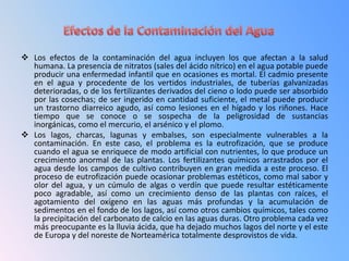  Los efectos de la contaminación del agua incluyen los que afectan a la salud
  humana. La presencia de nitratos (sales del ácido nítrico) en el agua potable puede
  producir una enfermedad infantil que en ocasiones es mortal. El cadmio presente
  en el agua y procedente de los vertidos industriales, de tuberías galvanizadas
  deterioradas, o de los fertilizantes derivados del cieno o lodo puede ser absorbido
  por las cosechas; de ser ingerido en cantidad suficiente, el metal puede producir
  un trastorno diarreico agudo, así como lesiones en el hígado y los riñones. Hace
  tiempo que se conoce o se sospecha de la peligrosidad de sustancias
  inorgánicas, como el mercurio, el arsénico y el plomo.
 Los lagos, charcas, lagunas y embalses, son especialmente vulnerables a la
  contaminación. En este caso, el problema es la eutrofización, que se produce
  cuando el agua se enriquece de modo artificial con nutrientes, lo que produce un
  crecimiento anormal de las plantas. Los fertilizantes químicos arrastrados por el
  agua desde los campos de cultivo contribuyen en gran medida a este proceso. El
  proceso de eutrofización puede ocasionar problemas estéticos, como mal sabor y
  olor del agua, y un cúmulo de algas o verdín que puede resultar estéticamente
  poco agradable, así como un crecimiento denso de las plantas con raíces, el
  agotamiento del oxígeno en las aguas más profundas y la acumulación de
  sedimentos en el fondo de los lagos, así como otros cambios químicos, tales como
  la precipitación del carbonato de calcio en las aguas duras. Otro problema cada vez
  más preocupante es la lluvia ácida, que ha dejado muchos lagos del norte y el este
  de Europa y del noreste de Norteamérica totalmente desprovistos de vida.
 