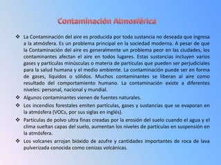  La Contaminación del aire es producida por toda sustancia no deseada que ingresa
  a la atmósfera. Es un problema principal en la sociedad moderna. A pesar de que
  la Contaminación del aire es generalmente un problema peor en las ciudades, los
  contaminantes afectan el aire en todos lugares. Estas sustancias incluyen varios
  gases y partículas minúsculas o materia de partículas que pueden ser perjudiciales
  para la salud humana y el medio ambiente. La contaminación puede ser en forma
  de gases, líquidos o sólidos. Muchos contaminantes se liberan al aire como
  resultado del comportamiento humano. La contaminación existe a diferentes
  niveles: personal, nacional y mundial.
 Algunos contaminantes vienen de fuentes naturales.
 Los incendios forestales emiten partículas, gases y sustancias que se evaporan en
  la atmósfera (VOCs, por sus siglas en inglés).
 Partículas de polvo ultra finas creadas por la erosión del suelo cuando el agua y el
  clima sueltan capas del suelo, aumentan los niveles de partículas en suspensión en
  la atmósfera.
 Los volcanes arrojan bióxido de azufre y cantidades importantes de roca de lava
  pulverizada conocida como cenizas volcánicas.
 