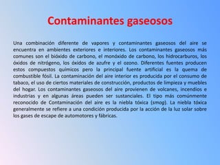 Contaminantes gaseosos
Una combinación diferente de vapores y contaminantes gaseosos del aire se
encuentra en ambientes exteriores e interiores. Los contaminantes gaseosos más
comunes son el bióxido de carbono, el monóxido de carbono, los hidrocarburos, los
óxidos de nitrógeno, los óxidos de azufre y el ozono. Diferentes fuentes producen
estos compuestos químicos pero la principal fuente artificial es la quema de
combustible fósil. La contaminación del aire interior es producida por el consumo de
tabaco, el uso de ciertos materiales de construcción, productos de limpieza y muebles
del hogar. Los contaminantes gaseosos del aire provienen de volcanes, incendios e
industrias y en algunas áreas pueden ser sustanciales. El tipo más comúnmente
reconocido de Contaminación del aire es la niebla tóxica (smog). La niebla tóxica
generalmente se refiere a una condición producida por la acción de la luz solar sobre
los gases de escape de automotores y fábricas.
 