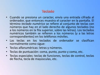 • Cuando se presiona un caracter, envía una entrada cifrada al
  ordenador, que entonces muestra el caracter en la pantalla. El
  término teclado numérico se refiere al conjunto de teclas con
  números que hay en el lado derecho de algunos teclados (no
  a los números en la fila superior, sobre las letras). Los teclados
  numéricos también se refieren a los números (y a las letras
  correspondientes) en los teléfonos móviles.
• Las teclas en los teclados de ordenador se clasifican
  normalmente como sigue:
• Teclas alfanuméricas: letras y números.
• Teclas de puntuación: coma, punto, punto y coma, etc.
• Teclas especiales: teclas de funciones, teclas de control, teclas
  de flecha, tecla de mayúsculas, etc.
 