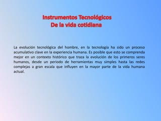 La evolución tecnológica del hombre, en la tecnología ha sido un proceso
acumulativo clave en la experiencia humana. Es posible que esto se comprenda
mejor en un contexto histórico que traza la evolución de los primeros seres
humanos, desde un periodo de herramientas muy simples hasta las redes
complejas a gran escala que influyen en la mayor parte de la vida humana
actual.
 