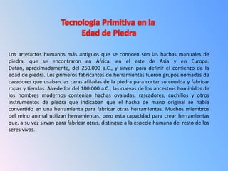Los artefactos humanos más antiguos que se conocen son las hachas manuales de
piedra, que se encontraron en África, en el este de Asia y en Europa.
Datan, aproximadamente, del 250.000 a.C., y sirven para definir el comienzo de la
edad de piedra. Los primeros fabricantes de herramientas fueron grupos nómadas de
cazadores que usaban las caras afiladas de la piedra para cortar su comida y fabricar
ropas y tiendas. Alrededor del 100.000 a.C., las cuevas de los ancestros homínidos de
los hombres modernos contenían hachas ovaladas, rascadores, cuchillos y otros
instrumentos de piedra que indicaban que el hacha de mano original se había
convertido en una herramienta para fabricar otras herramientas. Muchos miembros
del reino animal utilizan herramientas, pero esta capacidad para crear herramientas
que, a su vez sirvan para fabricar otras, distingue a la especie humana del resto de los
seres vivos.
 