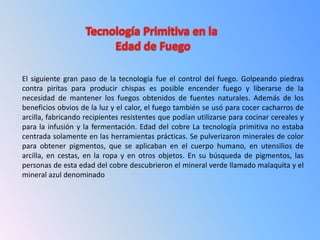 El siguiente gran paso de la tecnología fue el control del fuego. Golpeando piedras
contra piritas para producir chispas es posible encender fuego y liberarse de la
necesidad de mantener los fuegos obtenidos de fuentes naturales. Además de los
beneficios obvios de la luz y el calor, el fuego también se usó para cocer cacharros de
arcilla, fabricando recipientes resistentes que podían utilizarse para cocinar cereales y
para la infusión y la fermentación. Edad del cobre La tecnología primitiva no estaba
centrada solamente en las herramientas prácticas. Se pulverizaron minerales de color
para obtener pigmentos, que se aplicaban en el cuerpo humano, en utensilios de
arcilla, en cestas, en la ropa y en otros objetos. En su búsqueda de pigmentos, las
personas de esta edad del cobre descubrieron el mineral verde llamado malaquita y el
mineral azul denominado
 