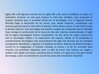 Siglos XIX y XX Algunos inventos de los siglos XIX y XX, como el teléfono, la radio y el
automóvil, sirvieron no solo para mejorar la vida sino, también, para aumentar el
respeto universal que la sociedad sentía por la tecnología. Con la Segunda Guerra
Mundial llegó el desarrollo de las armas, que, desde entonces, constituyen una
amenaza general para la vida sobre el planeta. Entre dichas armas, la más letal ha sido
la bomba atómica. Una tecnología más pacifica surgida de la Segunda Guerra Mundial
trajo consigo la construcción de la mano de obra por sistemas automatizados. El siglo
XX los logros tecnológicos fueron insuperables; las dos áreas de mayor avance han
sido la tecnología médica y la exploración del espacio, donde se ha producido el
acontecimiento tecnológico más trascendental del siglo: Por primera vez los hombres
consiguieron abandonar y regresar a la biosfera terrestre. Noticias de Interés Energía y
Fuerza En la antigüedad, el hombre utilizaba su fuerza y la de los animales para
impulsar sus primitivas máquinas, pero su afán de hacer más livianas sus cargas y
realizar más rápido sus tareas, encontró que el viento y el agua eran una gran fuente
de energía, y esto se convierte en una de las claves del crecimiento industrial.
 
