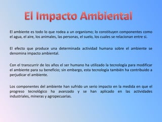 El ambiente es todo lo que rodea a un organismo; lo constituyen componentes como
el agua, el aire, los animales, las personas, el suelo, los cuales se relacionan entre si.

El efecto que produce una determinada actividad humana sobre el ambiente se
denomina impacto ambiental.

Con el transcurrir de los años el ser humano ha utilizado la tecnología para modificar
el ambiente para su beneficio; sin embargo, esta tecnología también ha contribuido a
perjudicar el ambiente.

Los componentes del ambiente han sufrido un serio impacto en la medida en que el
progreso tecnológico ha avanzado y se han aplicado en las actividades
industriales, mineras y agropecuarias.
 