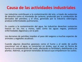 Causa de las actividades industriales
Las industrias contribuyen a la contaminación del aire, a través de sustancias
de desecho como el monóxido de carbono, producido por la combustión de
derivados del petróleo; y el sílice, generado por la industria siderúrgica,
produce enfermedades pulmonares.

En cuanto a la contaminación del agua, las industrias desechan sustancias
toxicas en los ríos y mares, tales como las aguas negras, producen
enfermedades digestivas y en la piel.

Los derrames de petróleo impiden el paso del oxigeno a muchas especies de
animales y vegetales acuáticos.

Cuando algunos desechos gaseosos como el humo y el oxido de azufre
reaccionan con el agua, se convierten en ácidos, que al caer en forma de
lluvias a la contaminación del suelo, afectando su fertilidad y debilitando a las
plantas. Además, se generan toneladas de basura que empobrecen los suelos.
 