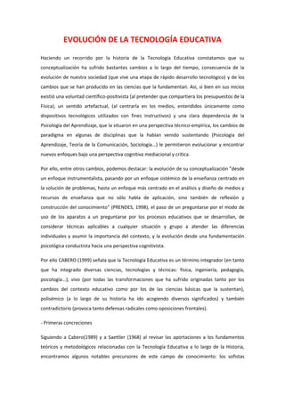 EVOLUCIÓN DE LA TECNOLOGÍA EDUCATIVA<br />Haciendo un recorrido por la historia de la Tecnología Educativa constatamos que su conceptualización ha sufrido bastantes cambios a lo largo del tiempo, consecuencia de la evolución de nuestra sociedad (que vive una etapa de rápido desarrollo tecnológico) y de los cambios que se han producido en las ciencias que la fundamentan. Así, si bien en sus inicios existió una voluntad científico-positivista (al pretender que compartiera los presupuestos de la Física), un sentido artefactual, (al centrarla en los medios, entendidos únicamente como dispositivos tecnológicos utilizados con fines instructivos) y una clara dependencia de la Psicología del Aprendizaje, que la situaron en una perspectiva técnico-empírica, los cambios de paradigma en algunas de disciplinas que la habían venido sustentando (Psicología del Aprendizaje, Teoría de la Comunicación, Sociología...) le permitieron evolucionar y encontrar nuevos enfoques bajo una perspectiva cognitiva mediacional y crítica. <br />Por ello, entre otros cambios, podemos destacar: la evolución de su conceptualización quot;
desde un enfoque instrumentalista, pasando por un enfoque sistémico de la enseñanza centrado en la solución de problemas, hasta un enfoque más centrado en el análisis y diseño de medios y recursos de enseñanza que no sólo habla de aplicación, sino también de reflexión y construcción del conocimientoquot;
 (PRENDES, 1998), el paso de un preguntarse por el modo de uso de los aparatos a un preguntarse por los procesos educativos que se desarrollan, de considerar técnicas aplicables a cualquier situación y grupo a atender las diferencias individuales y asumir la importancia del contexto, y la evolución desde una fundamentación psicológica conductista hacia una perspectiva cognitivista.<br />Por ello CABERO (1999) señala que la Tecnología Educativa es un término integrador (en tanto que ha integrado diversas ciencias, tecnologías y técnicas: física, ingeniería, pedagogía, psicología...), vivo (por todas las transformaciones que ha sufrido originadas tanto por los cambios del contexto educativo como por los de las ciencias básicas que la sustentan), polisémico (a lo largo de su historia ha ido acogiendo diversos significados) y también contradictorio (provoca tanto defensas radicales como oposiciones frontales). <br />- Primeras concreciones <br />Siguiendo a Cabero(1989) y a Saettler (1968) al revisar las aportaciones a los fundamentos teóricos y metodológicos relacionadas con la Tecnología Educativa a lo largo de la Historia, encontramos algunos notables precursores de este campo de conocimiento: los sofistas griegos (siglo -V, dan importancia a la instrucción grupal sistémica y a los materiales y estrategias pedagógicas), Sócrates, Santo Tomas de Aquino, Comenius (este último, del siglo XVII, y de acuerdo con la máxima aristotélica quot;
nihil is in intelectu quod prius non fuerit in sensuquot;
, daba gran importancia a las ilustraciones en los manuales de latín ), Rousseau (siglo XVIII, con su visión paidocéntrica), Pestalozzi, y Herbart. (siglo XIX, que afianzan esta línea paidocéntrica y destacan la importancia de los medios y los métodos instructivos). <br />No obstante, los precursores inmediatos de la Tecnología Educativa deberíamos buscarlos entre los autores americanos de principios del siglo XX. En esos momentos, la fe en la investigación científica como base del progreso humano llevó a muchos educadores y científicos a pensar que ésta podría propiciar una nueva era de práctica educativa. Así, a principios de siglo y durante un corto período de tiempo, con autores como Dewey (que abogaba por una educación basada en la experiencia), Thorndike (que fijó las bases del conductismo), Montessori o Pressey existió una fuerte conexión entre psicología y educación, planteándose la necesidad de establecer una ciencia puente entre las teorías psicológicas y su aplicación a los contextos instruccionales (GLASSER la denominaría quot;
Psicología de la Instrucciónquot;
). <br />- Enfoques bajo la perspectiva técnico-empírica: los medios instructivos, la enseñanza programada, la tecnología de la instrucción.<br />La teoría de la educación, buscando dar rango científico a la actividad educativa, se apoyó durante años en un enfoque empírico-análitico, cuyos presupuestos epistemológicos provenientes de las Ciencias Naturales fueron trasvasados al terreno de las Ciencias Sociales. Por ello, la propuesta tecnológica en este campo también quedó vinculada a una concepción positivista (concretada en formulaciones de autores como Skinner, Briggs, Chadwick, Gagné, Merrill, RomIszowski...) que buscaba conocer las leyes que rigen la dinámica de la realidad educativa y mantenía una visión instrumentalizadora de la ciencia donde la Tecnología Educativa asumía la dimensión prescriptiva. Desde este marco, existe una clara diferenciación entre los tecnólogos, que realizan los diseños y materiales para ser aplicados en las intervenciones instructivas, y el profesorado encargado de aplicarlos en el aula. <br />Bajo esta perspectiva técnico-empírica distinguimos tres enfoques principales de la Tecnología Educativa centrados respectivamente en los medios instructivos, en la enseñanza programada y en la instrucción sistemática.<br />- Enfoque centrado en los medios instructivos. En el segundo cuarto del siglo XX la Psicología se dedicó más a temas de tipo teórico, adoptando el modelo de las Ciencias de la Naturaleza, y la Tecnología Educativa se ocupó de problemas prácticos de la enseñanza, centrándose especialmente en los materiales, aparatos y medios de instrucción (así, en esta época, en Estados Unidos, se diseñan cursos para especialistas militares con el apoyo de los medios audiovisuales). La idea imperante era que al introducir un nuevo medio en las aulas la combinación adecuada del medio, el sujeto aprendiz, el contenido de la materia y la tarea instructiva aumentaría el aprendizaje; visión tecnocrática de la realidad educativa cuyos postulados se centran en la necesidad de que el profesor cuente con buenas y variadas herramientas para llevar a cabo la acción docente, ya que la riqueza y variedad de estímulos elevará la atención y la motivación de los estudiantes y facilitará la adquisición y recuerdo de la información.<br />Desde esta perspectiva instrumentalista, los medios son soportes materiales de información que deben reflejar la realidad de la forma más perfecta posible. Responden a un modelo estándar de alumno y a una cultura escolar homogénea. Se consideran por si mismos instrumentos generadores de aprendizajes. <br />Se distinguen en ellos dos elementos básicos: hardware (soporte técnico) y software (contenidos transmitidos, códigos utilizados). También se consideran las metodologías de utilización.<br />Con estos planteamientos, en los años cuarenta MUNROE (citado en PRENDES, 1991) decía a propósito de la Tecnología Educativa : quot;
aplicación en la escuela de materiales como los siguientes: a) cine mudo o sonoro, b) periódicos escolares, c) imágenes fijas, que pueden ser vistas directamente o proyectadas, vistas en forma de diapositivas o filmina, d) materiales de museo, e) láminas, mapas y gráficosquot;
. (MUNROE, 1941) <br />Sin embargo, la Tecnología Educativa como campo de estudio diferenciado no se articulará hasta los años 60, con el despegue de los mass media como factor de extraordinaria influencia social que, además de considerar las aplicaciones educativas de los medios de comunicación, dirigirá también el interés hacia el estudio de los procesos de comunicación producidos en el aula. Ello supuso incorporar conocimientos (teorías, modelos y procedimientos) desarrollados en el campo de las ciencias sociales como la teoría de la comunicación (Weaver y Shanon), la clasificación de los medios según un criterio de mayor a menor abstracción de Dale (1964) o la escala de doce niveles de iconicidad de Moles (1975).<br /> CONO DE LA EXPERIENCIA. DALE (1966). Ordena los niveles de concreción y abstracción de los métodos de enseñanza y los materiales instructivos en el sentido de abstracción creciente. Dale opinaba que las ideas pueden ser más fácilmente entendidas y retenidas si se construyen a partir de la experiencia concreta.<br />Más tarde, a partir de la década de los años 70 el desarrollo de la informática consolida la utilización de los ordenadores con fines educativos, concretada inicialmente en aplicaciones como los programas EAO (programas informáticos basados en el modelo asociacionista de aprendizaje que recuperan conceptos de la enseñanza programada y de las máquinas de enseñar) y posteriormente con materiales diseñados bajo enfoques educativos de tipo constructivista. Actualmente, la difusión masiva de las nuevas Tecnologías de la Información y la Comunicación (informática, multimedia, telemática) en todos los ámbitos y estratos sociales ha multiplicado su presencia en los centros educativos.<br />[La TE] quot;
... ha sido concebida como el uso para fines educativos de los medios nacidos de la revolución de las comunicaciones, como los medios audiovisuales, televisión, ordenadores y otros tipos de hardware y softwarequot;
 (UNESCO,1994) <br />Si bien es cierto que el empleo de muchos medios proporciona a los estudiantes más experiencia, más posibilidades de interacción con la realidad, este enfoque de la Tecnología Educativa centrado exclusivamente en los medios ha recibido muchas críticas por su planteamiento simplista, (olvida que los medios son sólo un elemento más del currículum), por la separación entre productores y profesores que utilizan los medios, y por el hecho de que desde estos planteamientos más de una vez se han llenado las escuelas con instrumentos no solicitados previamente a causa de presiones exteriores al sistema educativo (casas comerciales, responsables del sistema…)<br />- La enseñanza programada. Enfoque conductista y neoconductista. Aunque Thorndike a principios de siglo ya había establecido algunos de sus principios y Pressey había desarrollado máquinas de enseñar en la década de los años 30, para muchos (Salinas, 1991) la Tecnología Educativa nace en los años 50 con la publicación de las obras de Skinner quot;
La ciencia del aprendizaje y el arte de la enseñanzaquot;
 y quot;
Máquinas de enseñanzaquot;
, donde se formulan unas propuestas de enseñanza programada lineal (más tarde con Norman Crowder se hará ramificada) bajo presupuestos científicos conductistas basados en el condicionamiento operante. La Psicología y la Tecnología Educativa vuelven a acercarse.<br />quot;
Desde la posición conductista, la tecnología de la enseñanza es considerada como la aplicación en el aula de una tecnología que pretende la planificación psicológica del medio, basada en las leyes científicas que rigen el comportamiento, con unos modelos de conducta planificados y que a priori se consideran deseablesquot;
 (CABERO, 1991). <br />Por estos años Bloom edita también la taxonomía de los objetivos pedagógicos en el dominio cognitivo, que fue retomada por los protagonistas de la enseñanza programada y mantenida posteriormente por los tecnólogos de la educación. Una de las aportaciones más relevantes de este enfoque quizás fue actuar como revulsivo ante formulaciones de corte vago y retórico sobre los fines de la enseñanza, insistiendo en la necesidad de una formulación previa de los objetivos a conseguir formulados en términos de conductas observables, aspecto que puede observarse en algunas de las definiciones de Tecnología Educativa, como por ejemplo la segunda que formuló en 1970 la Commission on Instructional Technology (citada en PRENDES, 1991), en la que además se manifiestan las influencias de la Teoría de Sistemas y de la Teoría de la Comunicación y se centra en la totalidad de los procesos de enseñanza y aprendizaje:<br />quot;
Manera sistemática de concebir, realizar y evaluar el proceso total de aprendizaje y de instrucción en función de objetivos específicos, basado en las investigaciones sobre el aprendizaje y la comunicación humanas, empleando una combinación de recursos humanos y no humanos, con objeto de obtener una instrucción más eficazquot;
 (CIT, 1970).<br />A pesar de su significativa influencia y de contribuir a la superación de la concepción de la instrucción basada en el desarrollo de ideas intuitivas (ahora se apoya en la aplicación de técnicas científicas) e intensificar el interés por el desarrollo de materiales (software), el conductismo y la enseñanza programada recibieron numerosas críticas, especialmente al comprobarse que este modelo, que analiza con un esquema simple de estímulo-respuesta comportamientos observables, no servía para explicar aprendizajes complejos. No obstante, como dice CABERO (1999:22), quot;
aunque la enseñanza programada ha recibido una serie de críticas, no se puede olvidar que se ha mostrado bastante eficaz en sujetos con deficiencias psíquicas, en países con problemas de profesorado y en la educación a distanciaquot;
<br />CABERO (1991) dice al respecto: quot;
Considerar la Tecnología Educativa como una aproximación sistémica implica su abandono como la simple introducción de medios en la escuela y la aplicación de estrategias instruccionales apoyadas en determinadas teorías del aprendizaje. Por el contrario supone un planteamiento más flexible donde lo importante sería determinar los objetivos a alcanzar, movilizar los elementos necesarios para su consecución y comprender que los productos obtenidos no son mera consecuencia de la yuxtaposición de los elementos intervinientes, sino más bien de las interacciones que se establecen entre ellosquot;
 <br />Basado primero en una psicología del aprendizaje de tipo asociacionista y luego también en el potente enfoque cognitivo del procesamiento de la información (Gagné, Merrill. Romoszowki...), este enfoque se fundamenta inicialmente en las propuestas de gestión empresarial científica que hizo a principios de siglo F.W Taylor (desglose en etapas, eficacia, reducir tiempos, control, formación en tareas...), y se concreta en una quot;
pedagogía por objetivosquot;
 como la propuesta por Tyler (1973) a mediados de siglo centrada en el análisis de objetivos, la selección y organización del contenido y de las experiencias de aprendizaje y en la evaluación de los alumnos y del currículum. Más tarde, en los años 80, el desarrollo de la Teoría Curricular propicia la aparición de toda una serie de propuestas de diseño curricular, algunas de las cuales también tenían un marcado enfoque tecnológico.<br />Desde esta perspectiva se pretende diseñar un conjunto de procedimientos racionales, unas líneas de acción , que permitan una intervención educativa eficaz. El diseñador analiza la situación sobre la que actúa, a la que da forma de problema, y sobre ella identifica sus elementos y construye estrategias manejando representaciones que le permiten conocer los posibles resultados de las diferentes opciones o soluciones. Esta consideración de la enseñanza como un proceso tecnológico y el reconocimiento de su capacidad para regular y prescribir la acción educativa, permitió que la Tecnología Educativa superara su anterior condición de simple producto, aunque dio lugar a que algunos (como D'HAINAUT y MARTINAND) consideraran que englobaba prácticamente toda la vertiente aplicada de la Didáctica.<br />La descripción del acto didáctico en términos de interacciones analizables y el desarrollo de sistemas de actuación sistemática en el aula, han sido los núcleos conceptuales más característicos de este enfoque, que posibilita el diseño de sistemas de instrucción atentos a los diferentes componentes del proceso educativo y la elaboración de minuciosos programas de formación del profesorado, generalmente de base conductista y centrados en la adquisición de destrezas docentes. Una de las metodologías que se utilizó para ello fue la microenseñanza (microteaching).<br />Aquí la habilidad del aplicador de la tecnología educativa no estará en el dominio instrumental de técnicas y medios sino en su capacidad para diseñar situaciones instruccionales, con el objeto de que se alcancen los objetivos propuestos, analizando y evaluando las decisiones adoptadas y comprendiendo el marco donde éstas se aplicarán.<br />[la TE] quot;
... se entiende como el modo sistemático de concebir, aplicar y evaluar el conjunto de procesos de enseñanza y aprendizaje teniendo en cuenta a la vez los recursos técnicos y humanos y las interacciones entre ellos, como forma de obtener una más efectiva educaciónquot;
. (UNESCO, 1984, 43-44)<br />Otra definición en la que se manifiesta la influencia del enfoque sistémico y la voluntad de resolución de problemas educativos desde una perspectiva amplia es la definición de 1977 de la AECT:<br />[La TE es] quot;
un proceso complejo, integrado, que afecta a personas, procedimientos, ideas, medios y organización en vistas a analizar los problemas y a proyectar, implantar, evaluar y administrar soluciones a los problemas que plantea el aprendizaje humanoquot;
 AECT (1977).<br />Definición próxima a la que dio en 1977 el CET quot;
Council for Educational Technologyquot;
 británico destacando también este aspecto de mejora del aprendizaje: quot;
la Tecnología Educativa es la aplicación del saber, sistemas y técnicas, para mejorar el aprendizaje humanoquot;
<br />Con todo, siguiendo a Cabero (1999:24), quot;
las promesas y esperanzas depositadas inicialmente en la Tecnología Educativa: disminución de fracaso escolar, aumento del número de personas que podían acceder al conocimiento, reducción de costos y mejora de la calidad de la enseñanza, empezaron pronto a parecer esto, promesas, más que realidades, y (...) se originan una serie de movimientos, preocupados por una fundamentación teórica de las decisiones que se estaban tomando y la revisión de las bases filosóficas y epistemológicas sobre las que se apoyabaquot;
<br />- Enfoques bajo la perspectiva mediacional: la interacción simbólica, enfoque curricular contextualizado.<br />Con la influencia de las corrientes didácticas de tipo interpretativo, se proponen nuevas conceptualizaciones más subjetivas y comprensivas para la Tecnología Educativa, que pasa a fundamentarse en la psicología cognitiva y que, en su propósito de mejorar los procesos de enseñanza y aprendizaje mediante la aplicación de recursos tecnológicos se interesa más por las características cognitivas de los alumnos y sus procesos internos, por el contexto en el que se desarrollan las actividades educativas y por los aspectos simbólicos de los mensajes vehiculados en los medios, que por los medios mismos. Por otra parte, en muchas ocasiones ya no existe la separación entre el tecnólogo diseñador de intervenciones y el profesor aplicador de las mismas, siendo este último quien las configura según sus necesidades conjuntamente con el especialista.<br />Como indica AREA (1991,4), en la década de los 80 quot;
se entra en una fase de revisión crítica sobre lo realizado, un cuestionamiento de los cimientos sobre los que se fundamentó la construcción de este corpus conceptual y procedimental de naturaleza racional sistémica y científica sobre el currículum y la enseñanzaquot;
.<br />La investigación desde esta perspectiva cognitiva mediacional en muchas ocasiones se centra en el diseño curricular y en la aplicación de las nuevas tecnologías en los procesos de enseñanza y aprendizaje para el desarrollo de situaciones de enseñanza individualizadas adaptadas a las características cognitivas de los aprendices. Podemos distinguir diversos enfoques:<br />- La interacción simbólica. El cambio de las visiones conductistas por las cognitivas, que reconocen la interacción entre los estímulos externos presentados por cualquier medio y los procesos cognitivos internos que apoyan el aprendizaje, propició el desarrollo de este enfoque que estudia las interacciones entre los sistemas simbólicos de los medios y las estructuras cognitivas de los estudiantes, considerando sus efectos cognitivos, las formas de entender y codificar la realidad que propician y los estilos cognitivos..<br />Los medios, a través de sus sistemas simbólicos interaccionan con la estructura cognitiva de los estudiantes y provocan el desarrollo y la suplantación de determinadas habilidades (SALOMON, 1977, 1979, 1981).<br />Desde el enfoque de la interacción simbólica, los medios no son simplemente instrumentos transmisores de información, son sobre todo sistemas simbólicos de representación de la realidad que interaccionan con las estructuras cognitivas de los estudiantes. Por lo tanto estos sistemas simbólicos deben ser acordes con las características cognitivas de los sujetos.<br /> Desde este enfoque la Tecnología Educativa se centra en el diseño de situaciones instruccionales y la creación de elementos adaptados a las características cognitivas de los estudiantes, perspectiva que siguen psicólogos como BRUNER, OLSON, CLARK y SALOMON. Así, han realizado investigaciones con el propósito conocer las características de los medios más adecuadas ante situaciones concretas de aprendizaje, considerando: los rasgos de los sujetos, las actividades que se les proponen según los objetivos y la interacción más adecuada con los medios en cada caso (Escudero, 1983). Este tipo de estudios , denominados diseños ATI (Aptitudes -Tratamiento - Interacción), consideran la instrucción como sistemas complejos en los que los resultados obtenidos son el producto de la interacción de los elementos que intervienen: <br /> <br />Desde el enfoque curricular contextualizado los medios además de ser transmisores de información y sistemas simbólicos se contemplan atendiendo a todos los elementos del contexto, ya que pueden configurar nuevas relaciones entre profesores, alumnos y entorno.<br />Además del hardware y el software, se considera el Orgware, forma en la que se configura su utilización en función de los usuarios y el contexto (técnicas de uso, metodología, organización del entorno...)<br />Se valora la producción de materiales por profesores y alumnos, a medida de sus circunstancias.  El profesor, crítico, reflexivo y capaz de adaptarse a las circunstancias cambiantes, se convierte en un agente activo, un factor de innovación, que reconstruye el currículum en la práctica (Stenhouse) y orienta a sus alumnos.<br />La Tecnología Educativa debe contribuir a ampliar los márgenes de acción, decisión e intercomunicación entre profesores y alumnos y permitir el acceso a los nuevos medios de explorar, representar y tratar el conocimiento. Para SANCHO (1994: 7) la Tecnología Educativa debe ser:<br />quot;
un saber que posibilite la organización de unos entornos de aprendizaje (físicos y simbólicos) que sitúen al alumnado y al profesorado en las mejores condiciones posibles para perseguir las metas educativas consideradas personal y socialmente valiosas.quot;
<br />Aquí no se trata de dilucidar cual es el medio más eficaz o si los alumnos aprenden más con un medio que con otro, sino que con técnicas cualitativas se exploran aspectos como: qué conocimiento usa el docente para resolver los problemas reales de enseñanza, qué medios utiliza -o no utiliza-, qué criterios sigue para seleccionarlos, cómo percibe las cualidades didácticas del medio, cómo y por qué elabora materiales propios, qué modificaciones producen los medios en el contexto instructivo. Así, se realizan estudios cualitativos de tipo interpretativo, con influencia de la Etnografía, la Fenomenología, el Interaccionismo simbólico, el Funcionalismo estrutural y el Estructuralismo (FERDINAND DE Saussure: Lingüística; Claude Lévi-Strauss: Antropología; Michel Foucault: filosofía; Jean Piaget: Psicología), que analizan e intentan comprender los fenómenos en el contexto en que se producen, teniendo en cuenta su complejidad, sus circunstancias, los procesos que se producen, las visiones de los implicados...(Escudero, Cabero, Sancho). También se utilizan las técnicas de la investigación-acción (Lewin, 1946) con la intención de conocer los fenómenos y, sobre todo, de actuar sobre ellos para mejorarlos. <br />También dentro de este enfoque mediacional contextualizado se puede situar la Teoría Sociocultural, Basada en la teoría de Vigotsky, que quot;
considera el origen social de los procesos mentales humanos y el papel del lenguaje y de la cultura como mediadores necesarios en la construcción y en la interpretación de los significadosquot;
 (DE PABLOS, 1997:123). Las fuentes de mediación pueden ser muy variadas (una herramienta material, un sistema de símbolos, la conducta de otro ser humano...), pero estas interacciones siempre ocurren en marcos institucionales definidos: familia, escuela, trabajo.... Este enfoque permite analizar y profundizar desde perspectivas alternativas la incidencia de los medios (instrumentos mediadores en terminología vygotskiana que no sólo proporcionan contenidos sino también interpretaciones, actitudes, prejuicios...), en los procesos de enseñanza y aprendizaje.<br />- Enfoque crítico-reflexivo.<br />En la década de los 80 el interés levantado por la Teoría Crítica, que enfatiza el hecho de que las comunicaciones educativas no son neutrales ya que tienen lugar en un contexto sociopolítico, propicia un movimiento denominado Tecnología Educativa Crítica que, conectado a diversas corrientes de reflexión (análisis filosóficos como el postestructuralismo, literarios vinculados a la semiótica, sociopolíticos como la teoría feminista, etc.) se cuestiona los valores sociales dominantes y se pregunta por el papel que deben desarrollar los procesos tecnológicos y de forma especial los medios y materiales de enseñanza. <br />Desde el enfoque crítico-reflexivo los medios se consideran sobre todo instrumentos de pensamiento y cultura, y adquieren su significado en el análisis, la reflexión crítica y la transformación de las prácticas de la enseñanza. Su selección debe atender a las diferencias culturales, sociales y psicológicas de los estudiantes y ser respetuosa con los problemas transculturales. Los medios sirven para la liberación, la democratización y la emancipación (CEBRIÁN DE LA SERNA, 1991)<br /> Se considera que la dinámica social, la interacción con el mundo que le rodea y las relaciones interpersonales, permiten a los individuos la construcción del conocimiento y la conciencia a través de procesos dialécticos. Basil Berstein (1993) profundiza en el papel del lenguaje y más especialmente de sus códigos, como factor determinante en el reparto de roles económico-sociales (el dominio de determinados códigos permite controlar el conocimiento y por tanto el poder). Otros especialistas incorporan al análisis crítico otros factores como la discriminación escolar por motivos de raza, el papel de los libros... (Giroux, Apple, Carr y Kemmis)<br />Ante este nuevo escenario educativo enmarcado en un contexto determinado por múltiples influencias (cultura, ideología, sociología, economía, técnica...), la Tecnología Educativa aparece en estrecha relación con los procesos de cambio e innovación educativa. En este sentido ESCUDERO (1995), que contempla la influencia de la Teoría Crítica en la Tecnología Educativa como una ruptura teórica frente a las bases científicas anteriores en la búsqueda de nuevas fuentes que permitan conectar con una perspectiva social y ética, define la Tecnología Educativa como: quot;
una mirada y un conjunto de procesos y procedimientos, no sólo aparatos, con vocación de conformar tanto un modo de pensar la educación como una línea operativa de ordenación y actuación en este ámbito, llevando asociada, por tanto, relaciones entre los sujetos usuarios y aquellos que detentan el poder político, económico y organizativo para su diseño, desarrollo y control.quot;
 (ESCUDERO, 1995b: 161)<br />También pueden situarse en este ámbito las visiones sobre la Tecnología Educativa que llegan desde las corrientes postmodernistas (YEAMAN, A.; KOETTING, J.R; NICHOLS, R.G., 1994), que critican la tradicional visión positivista e instrumental de este campo de conocimiento por no tener en cuenta los contextos culturales de los procesos educativos y enfatizan también en la importancia de la creatividad. Esta perspectiva acepta que los problemas instructivos siempre tienen múltiples soluciones; destaca la importancia de los lenguajes y las metáforas para poder interpretar los medios (que no significan lo que aparentan); invita a buscar contradicciones en los propios mensajes y en los de los demás; reconoce diversas formas de comprensión de los estudiantes e incita a romper con el modelo tradicional de comunicación que otorga poder a los creadores de los mensajes instructivos en detrimento de los aprendices (éstos deben elaborar sus propios mensajes utilizando medios diversos). Afirman que está naciendo un nuevo modelo educativo quot;
el colegio invisiblequot;
 (YEAMAN, A.; KOETTING, J.R; NICHOLS, R.G., 1994) que reclama una conexión con la cultura de su entorno desde unos criterios y valores acordes con una sociedad democrática cuyo sistema educativo debe buscar la justicia social y la emancipación.<br />Con todo, esta corriente crítica ha sido censurada por la falta de concreción en las formas de intervención que propugna y por sus propuestas de cambio, no siempre realistas.<br /> <br />BASES DE LA TECNOLOGÍA EDUCATIVA<br />La Tecnología Educativa, como los demás campos de conocimiento, recibe aportaciones de diversas ciencias y disciplinas en las que busca cualquier apoyo que contribuya a lograr sus fines. Según CABERO, en la Tecnología Educativa quot;
se insertan diversas corrientes científicas que van desde la física y la ingeniería hasta la psicología y la pedagogía, sin olvidarnos de la teoría de la comunicaciónquot;
 (1999:17). Tiene pues unas bases múltiples y diversificadas.<br />Considerando que la base epistemológica de referencia está aportada por la Didáctica, en cuanto teoría de la enseñanza, y por las diferentes corrientes del Currículum, y teniendo en cuenta la trilogía de fuentes que enuncia CHADWICK (1987) y las aportaciones de diversos autores de este campo, las disciplinas que más directamente han apoyado las propuestas tecnológicas aplicadas a la educación y que con sus avances conceptuales han hecho evolucionar la Tecnología Educativa son: <br />- La Didáctica y las demás Ciencias Pedagógicas.<br />La base epistemológica de referencia para la Tecnología Educativa, a la que se alude continuamente, está aportada por la Didáctica, en cuanto teoría de la enseñanza, y las diferentes corrientes del Currículum. Este hecho se refleja en algunas de sus definiciones, como la que aporta GALLEGO (1995):<br />quot;
cuerpo de conocimientos y campo de investigación didáctico-curricular cuyo contenido semántico se centra en las situaciones de enseñanza - aprendizaje mediadasquot;
.<br />Otros especialistas, como PÉREZ GÓMEZ (1985) amplían el campo de influencia de las Ciencias Pedagógicas en la Tecnología Educativa al considerar entre sus fuentes: la Didáctica, la Organización Escolar, el Currículum y la Innovación Educativa.<br />En cualquier caso, la teoría y la práctica de la Tecnología Educativa hacen un uso extensivo de los modelos aportados por las disciplinas que le sirven de base y fundamento, y una de las que proporciona más modelos es la Didáctica. Así, inicialmente la Tecnología Educativa se desarrolla en base a modelos que ESCUDERO (1981) agrupa bajo la denominación genérica de quot;
aprendizaje para el dominioquot;
 y GIMENO SACRISTÁN (1985) denomina quot;
pedagogía por objetivosquot;
. Se trata modelos que buscan la eficiencia mediante una delimitación precisa de las metas de aprendizaje y que utilizan diversas taxonomías (como la taxonomía de objetivos de BLOOM, 1979) y reglas para el enunciado de los objetivos operativos específicos. Más tarde emergen otros modelos sobre los procesos de enseñanza y aprendizaje, muchos de los cuales prestan atención en mayor o menor medida, a la comunicación en el acto didáctico; nos referimos a los modelos: instructivo (FERRÁNDEZ Y SARRAMONA., 1977), didáctico (GIMENO SACRISTÁN, 1981), institucional (ESCUDERO, 1981), sistema funcional de aprendizaje individualizado SFAI (FERRÁNDEZ,1984), modelo participativo de instrucción (FERRÁNDEZ,1984), comunicacional (RODRÍGUEZ DIÉGUEZ, 1985), modelo inductivo (VILLAR ANGULO, 1987), mediacional, apoyado en los diseños ATI (PÉREZ GÓMEZ, 1983), etc.<br />Todos ellos pueden considerarse como modelos en los que la Tecnología Educativa se apoya para orientar la acción. Y es que no existe un modelo único válido ya que, como señalan JIMÉNEZ, GONZÁLEZ y FERRERES (1989): <br />- La Teoría de la Comunicación.<br />A partir de la superación de la crisis económica mundial de 1929, el desarrollo técnico de los medios de comunicación generó mucho interés por conocer sus efectos sobre unos usuarios heterogéneos. Así a mediados de siglo Weaver y Shanon formularon su Teoría de la comunicación, apoyada en una sólida base matemática, que buscaba sobre todo una transmisión eficaz de los mensajes, a partir del análisis y control de los diferentes tipos de señales que van desde el emisor al receptor (CUADRO-8).<br />Su impacto en el mundo educativo, y particularmente en la Tecnología Educativa, se produjo a partir de la consideración del proceso educativo como un proceso de comunicación, que debía realizarse de manera eficaz para mejorar los aprendizajes de los estudiantes (FERRÁNDEZ Y <br />PRINCIPALES ELEMENTOS QUE INTERVIENEN EN UN PROCESO COMUNICATIVO (adaptado de PRENDES, 1998). El mensaje que el emisor envía al receptor en un determinado contexto debe superar las posibles barreras de salida y llegada (p.e.: problemas de dicción o percepción) y los ruídos del canal de transmisión. Por otra parte, para que sea bien interpretado deberá haber una adecuada coincidencia de códigos entre emisor y receptor. En algunos casos puede haber feed-back.<br />- La Teoría General de Sistemas y la Cibernética.<br />La Teoría de General de Sistemas (TGS) formulada oralmente en los años 30 y ampliamente difundida en los años setenta (Ludwig von Bertalanffy, 1976), aporta una concepción aplicable al proceso educativo para facilitar el análisis control de las variables fundamentales que inciden en el mismo y para describir la totalidad (gestalt) del proceso de programación-enseñanza-aprendizaje, considerado como un sistema de toma de decisiones y puesta en práctica de las mismas.<br />El enfoque sistémico se convierte en un quot;
instrumento de procesamiento para lograr de manera más efectiva y eficiente los resultados educativos deseados, a la vez que en un modo de pensar que subraya la determinación y solución de problemasquot;
 (KAUFMAN, 1975; citado en PRENDES, 1998). Los elementos a considerar por el tecnólogo al diseñar intervenciones instruccionales eficaces serán: objetivos y contenidos, recursos materiales, metodología, profesorado, alumnado y demás elementos del contexto. La influencia de la Teoría General de Sistemas puede constatarse en algunas de las definiciones de Tecnología Educativa y en el uso dentro del ámbito educativo de conceptos como: sistema, estructura, modelo, algoritmo... Un ejemplo puede ser la definición adoptada en la quot;
II Reunión Nacional de Tecnología Educativaquot;
 celebrada en 1976 en el Instituto Nacional de Ciencias de la Educación (INCIE), en la que además se observa la influencia de la Teoría de la Comunicación y denota un alto grado de identificación entre la Didáctica y la Tecnología Educativa:<br />Por otra parte la Cibernética, ciencia del control y de la comunicación, bautizada con este nombre por N. Wiener (1971) a mediados de siglo para referirse al campo de conocimiento que estudia analogías entre los procesos autorreguladores de los organismos vivos, el funcionamiento de determinados dispositivos técnicos y ciertas formas de desarrollo de sistemas sociales, también ejerció su influencia en el campo de la Tecnología Educativa. Así, la influencia de los modelos cibernéticos condujo a considerar un nuevo elemento en el modelo comunicativo matemático de Weaver y Shanon: la realimentación o quot;
feed-backquot;
.<br />- La Psicología del Aprendizaje. <br />En algunas de las definiciones de Tecnología Educativa se explicitan las principales ciencias que han realizado aportaciones importantes a su quot;
corpusquot;
 teórico, y entre ellas siempre aparece la Psicología del Aprendizaje. Veamos por ejemplo la visión que BARTOLOMÉ (1988) tiene de la Tecnología educativa : <br />A partir de los conceptos tomados de la psicología del aprendizaje, se fueron concretando actuaciones como la especificación de los objetivos en función del aprendizaje, la individualización de la instrucción, la utilización de medios y el control del sistema transmisor entre profesor y alumno. quot;
Podemos considerar que el primer hito de la Tecnología Educativa fue el desarrollo de la instrucción programadaquot;
 (BARTOLOMÉ, 1988:54) y las máquinas de enseñar <br />- La corriente cognitiva. El año 1956 se considera el año en el que nace la Psicología Cognitiva, con la publicación por G. Miller del artículo quot;
The Magical number seven, plus o minus two: some limits on our capacity for processing informationquot;
, donde formulaba la hipótesis de la capacidad humana para canalizar unidades de información estaba limitada a 7 ítems más menos 2. Esto supone un punto de inflexión en el enfoque psicológico del asociacionismo dominante hasta entonces (a pesar de que hoy en día aún están vigentes algunos de sus principios).<br />Los trabajos de especialistas como Piaget y Vygotsky (constructuvistas) , Binet, Bruner o Ausubel, contribuyen a la aparición de este enfoque cognitivo, que concede al sujeto un papel activo en la construcción de los aprendizajes, y donde lo que prima es el análisis de las actividades mentales, del procesamiento de la información, la motivación, la codificación, la memoria, los estilos cognitivos, la solución de problemas... Esta corriente cognitiva abarcará diversas propuestas diferenciadas, entre las que destacamos la siguientes:<br />- Procesamiento de la información. En este marco, el enfoque del procesamiento de la información se constituye en la corriente dominante de la psicología cognitiva, representando más una evolución del modelo conductista que una ruptura con esta corriente psicológica. El procesamiento de la información parte de premisas como que operaciones como codificar, almacenar, comparar o localizar información están en la base de la inteligencia humana y estudia los procesos de aprendizaje como un proceso de determinadas informaciones por parte de los estudiantes. En Tecnología Educativa este enfoque se puede encontrar en las investigaciones sobre medios realizadas por SALOMON, que analiza cómo algunas características intrínsecas de los medios inciden en los procesos de aprendizaje.<br />- El contructivismo . Supone una alternativa epistemológica a la psicología objetivista americana del aprendizaje (psicología conductista y teoría cognitiva fundamentalmente). Desde esta nueva perspectiva, el conocimiento de la realidad por parte de quien aprende se obtiene a través de un proceso mental intransferible que va construyendo una manera de interpretar la realidad apoyándose en sus propias experiencias, estructuras de conocimiento y opiniones. (constructivismo del conocimiento)<br />- Otras influencias <br />Situada la Tecnología Educativa en el ámbito de las Ciencias Pedagógicas, y en especial de la Didáctica, las ciencias en las que éstas se fundamentan (Sociología, Antropología, Filosofía...) también han influido en ella, de la misma manera que lo ha hecho la evolución de los paradigmas dominantes en educación desde el paradigma positivista hacia el paradigma hermenéutico primero y el socio-crítico después, provocando un mayor interés por el ser humano como constructor de significados y aprendiz activo, así como una mayor preocupación por los elementos del contexto en el que se sitúan los procesos de enseñanza y aprendizaje (valores morales, ideología política, influencias sociales, currículum oculto...).<br />