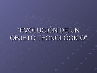 “ EVOLUCIÓN DE UN OBJETO TECNOLÓGICO” 