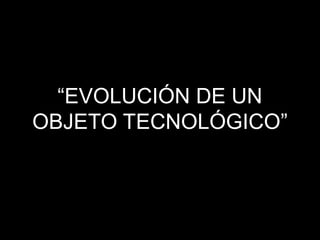 “EVOLUCIÓN DE UN
OBJETO TECNOLÓGICO”
 