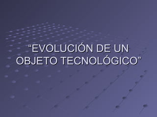 “ EVOLUCIÓN DE UN OBJETO TECNOLÓGICO” 