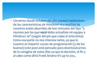  Llevamos desde octubre del año pasado hablándoos
de las características de Windows 10 y muchos de
vosotros estáis aburridos de leer artículos del tipo "5
razones por las que no/sí debo actualizar mi equipo a
Windows 10" (según del pie que cojee el articulista).
Como esa parte no nos interesa tanto, ya que lo
nuestro es impartir cursos de programación (y de los
buenos) este post está pensado para desintoxicarnos
de la vorágine de estos días ya que la decisión, al fin y
al cabo como diría Frank Sinatra It's up to you..
 