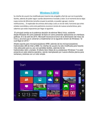 Windows 8 (2012)
Su interfaz de usuario fue modificada para hacerla más amigable y fácil de usar con la pantallas
táctiles, además de poder seguir usando obviamente el teclado y ratón. Es el momento de las Apps
cuyos iconos de diferentes tamaños ocupan la pantalla, se pueden agrupar, mostrar
notificaciones,... El explorador de archivos ahora deja a solo un clic de ratón, funciones que antes
estaban escondidas y como esto podríamos enumerar cientos de nuevas características, pero
sabemos que estáis impacientes por llegar al siguiente.
El principal cambio es la polémica decisión de eliminar Menú Inicio, existente
desde Windows 95 como estándar de facto en cómo presentar aplicaciones en interfaces
gráficas. El 2 de abril de 2014, Microsoft reconoció el error de la eliminación del menú de
inicio y anunció que lo volverían a implementar en la siguiente versión de Windows,3
el
cual llegó en 2015.4
Añade soporte para microprocesadores ARM, además de los microprocesadores
tradicionales x86 de Intel y AMD. Su interfaz de usuario ha sido modificada para hacerla
más adecuada para su uso con pantallas táctiles, además de los
tradicionales ratón y teclado. El efecto Aero Glass de su predecesor Windows 7 no está
presente en este sistema operativo, siendo reemplazado por nuevos efectos planos para
ventanas y botones con un color simple.
 
