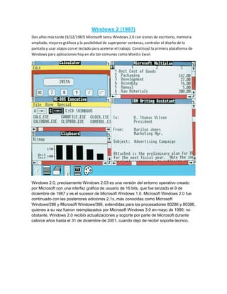 Windows 2 (1987)
Dos años más tarde (9/12/1987) Microsoft lanza Windows 2.0 con iconos de escritorio, memoria
ampliada, mejores gráficos y la posibilidad de superponer ventanas, controlar el diseño de la
pantalla y usar atajos con el teclado para acelerar el trabajo. Constituyó la primera plataforma de
Windows para aplicaciones hoy en día tan comunes como Word o Excel.
Windows 2.0, precisamente Windows 2.03 es una versión del entorno operativo creado
por Microsoft con una interfaz gráfica de usuario de 16 bits, que fue lanzado el 9 de
diciembre de 1987 y es el sucesor de Microsoft Windows 1.0. Microsoft Windows 2.0 fue
continuado con las posteriores ediciones 2.1x, más conocidas como Microsoft
Windows/286 y Microsoft Windows/386, extendidas para los procesadores 80286 y 80386,
quienes a su vez fueron reemplazados por Microsoft Windows 3.0 en mayo de 1990; no
obstante, Windows 2.0 recibió actualizaciones y soporte por parte de Microsoft durante
catorce años hasta el 31 de diciembre de 2001, cuando dejó de recibir soporte técnico.
 