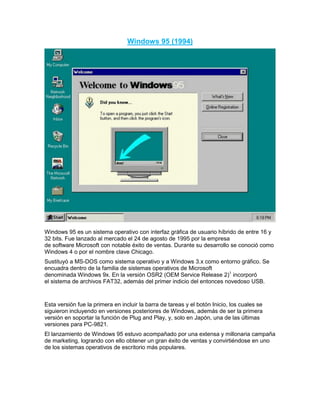 Windows 95 (1994)
Windows 95 es un sistema operativo con interfaz gráfica de usuario híbrido de entre 16 y
32 bits. Fue lanzado al mercado el 24 de agosto de 1995 por la empresa
de software Microsoft con notable éxito de ventas. Durante su desarrollo se conoció como
Windows 4 o por el nombre clave Chicago.
Sustituyó a MS-DOS como sistema operativo y a Windows 3.x como entorno gráfico. Se
encuadra dentro de la familia de sistemas operativos de Microsoft
denominada Windows 9x. En la versión OSR2 (OEM Service Release 2)1
incorporó
el sistema de archivos FAT32, además del primer indicio del entonces novedoso USB.
Esta versión fue la primera en incluir la barra de tareas y el botón Inicio, los cuales se
siguieron incluyendo en versiones posteriores de Windows, además de ser la primera
versión en soportar la función de Plug and Play, y, solo en Japón, una de las últimas
versiones para PC-9821.
El lanzamiento de Windows 95 estuvo acompañado por una extensa y millonaria campaña
de marketing, logrando con ello obtener un gran éxito de ventas y convirtiéndose en uno
de los sistemas operativos de escritorio más populares.
 