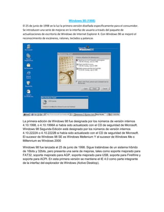 Windows 98 (1998)
El 25 de junio de 1998 ve la luz la primera versión diseñada específicamente para el consumidor.
Se introducen una serie de mejoras en la interfaz de usuario a través del paquete de
actualizaciones de escritorio de Windows de Internet Explorer 4. Con Windows 98 se mejoró el
reconocimiento de escáneres, ratones, teclados y palancas
La primera edición de Windows 98 fue designada por los números de versión internos
4.10.1998, o 4.10.1998A si había sido actualizado con el CD de seguridad de Microsoft.
Windows 98 Segunda Edición está designado por los números de versión internos
4.10.2222A o 4.10.2222B si había sido actualizado con el CD de seguridad de Microsoft.
El sucesor de Windows 98 SE es Windows Mellenium Y el sucesor de Windows Me o
Millennium es Windows 2000
Windows 98 fue lanzada el 25 de junio de 1998. Sigue tratándose de un sistema híbrido
de 16bits y 32bits, pero presenta una serie de mejoras, tales como soporte mejorado para
FAT32, soporte mejorado para AGP, soporte mejorado para USB, soporte para FireWire y
soporte para ACPI. En esta primera versión se mantiene el IE 4.0 como parte integrante
de la interfaz del explorador de Windows (Active Desktop).
 
