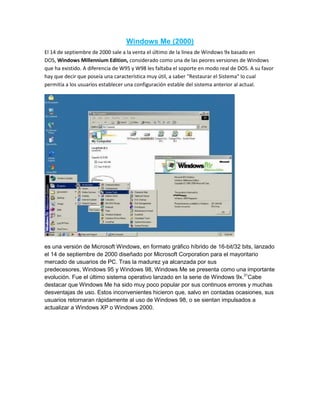 Windows Me (2000)
El 14 de septiembre de 2000 sale a la venta el último de la línea de Windows 9x basado en
DOS, Windows Millennium Edition, considerado como una de las peores versiones de Windows
que ha existido. A diferencia de W95 y W98 les faltaba el soporte en modo real de DOS. A su favor
hay que decir que poseía una característica muy útil, a saber "Restaurar el Sistema" lo cual
permitía a los usuarios establecer una configuración estable del sistema anterior al actual.
es una versión de Microsoft Windows, en formato gráfico híbrido de 16-bit/32 bits, lanzado
el 14 de septiembre de 2000 diseñado por Microsoft Corporation para el mayoritario
mercado de usuarios de PC. Tras la madurez ya alcanzada por sus
predecesores, Windows 95 y Windows 98, Windows Me se presenta como una importante
evolución. Fue el último sistema operativo lanzado en la serie de Windows 9x.31
Cabe
destacar que Windows Me ha sido muy poco popular por sus continuos errores y muchas
desventajas de uso. Estos inconvenientes hicieron que, salvo en contadas ocasiones, sus
usuarios retornaran rápidamente al uso de Windows 98, o se sientan impulsados a
actualizar a Windows XP o Windows 2000.
 