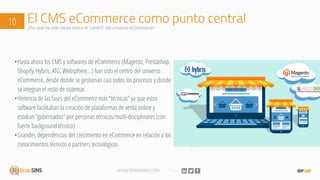 WWW.BRAINSINS.COM
El CMS eCommerce como punto central10 ¿Por qué ha sido hasta ahora el “centro” del universo eCommerce?
•Hasta ahora los CMS y softwares de eCommerce (Magento, Prestashop,
Shopify, Hybris, ATG, Websphere…) han sido el centro del universo
eCommerce, desde donde se gestionan casi todos los procesos y donde
se integran el resto de sistemas
•Herencia de las fases del eCommerce más “técnicas” ya que estos
software facilitaban la creación de plataformas de venta online y
estaban “gobernados” por personas técnicas/multi-disciplinares (con
fuerte background técnico)
•Grandes dependencias del crecimiento en eCommerce en relación a los
conocimientos técnicos o partners tecnológicos
 