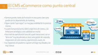 WWW.BRAINSINS.COM
El CMS eCommerce como punto central11 Problemáticas de este enfoque
•Generan grandes niveles de frustración en otras partes clave como
puedan ser los departamentos de marketing
•Siguen siendo “cajas negras” con muy poca visibilidad de los procesos
internos
•La parte transaccional prima sobre la experiencia de compra, y las
limitaciones tecnológicas o de usabilidad son muchas
•Poco nivel de especialización fuera de la parte transaccional, son un
“all-in-one” muy descafeinado en áreas como gestión del contenido,
integraciones con otros sistemas, experiencia de usuario, etc.
•Las migraciones de plataforma suponen un riesgo muy elevado y son
muy costosas
 