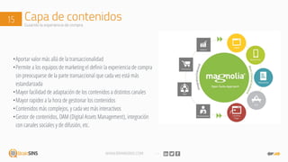 WWW.BRAINSINS.COM
Capa de contenidos15 Guiando la experiencia de compra
•Aportar valor más allá de la transaccionalidad
•Permite a los equipos de marketing el definir la experiencia de compra
sin preocuparse de la parte transaccional que cada vez está más
estandarizada
•Mayor facilidad de adaptación de los contenidos a distintos canales
•Mayor rapidez a la hora de gestionar los contenidos
•Contenidos más complejos, y cada vez más interactivos
•Gestor de contenidos, DAM (Digital Assets Management), integración
con canales sociales y de difusión, etc.
 