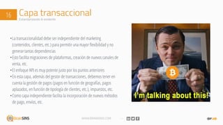 WWW.BRAINSINS.COM
Capa transaccional16 Estandarizando lo evidente
•La transaccionalidad debe ser independiente del marketing
(contenidos, clientes, etc.) para permitir una mayor flexibilidad y no
generar tantas dependencias
•Esto facilita migraciones de plataformas, creación de nuevos canales de
venta, etc.
•El enfoque API es muy potente justo por los puntos anteriores
•En esta capa, además del gestor de transacciones, debemos tener en
cuenta la gestión de pagos (pagos en función de geografías, pagos
aplazados, en función de tipología de clientes, etc.), impuestos, etc.
•Como capa independiente facilita la incorporación de nuevos métodos
de pago, envíos, etc.
 