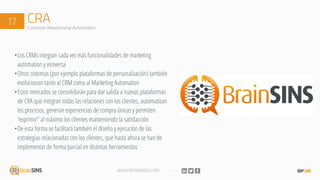WWW.BRAINSINS.COM
CRA17 Customer Relationship Automation
•Los CRMs integran cada vez más funcionalidades de marketing
automation y viceversa
•Otros sistemas (por ejemplo plataformas de personalización) también
evolucionan tanto al CRM como al Marketing Automation
•Estos mercados se consolidarán para dar salida a nuevas plataformas
de CRA que integran todas las relaciones con los clientes, automatizan
los procesos, generan experiencias de compra únicas y permiten
“exprimir” al máximo los clientes manteniendo la satisfacción
•De esta forma se facilitará también el diseño y ejecución de las
estrategias relacionadas con los clientes, que hasta ahora se han de
implementar de forma parcial en distintas herramientas
 