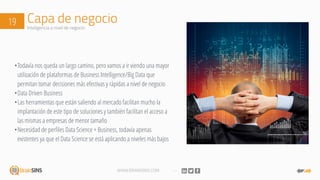 WWW.BRAINSINS.COM
Capa de negocio19 Inteligencia a nivel de negocio
•Todavía nos queda un largo camino, pero vamos a ir viendo una mayor
utilización de plataformas de Business Intelligence/Big Data que
permitan tomar decisiones más efectivas y rápidas a nivel de negocio
•Data Driven Business
•Las herramientas que están saliendo al mercado facilitan mucho la
implantación de este tipo de soluciones y también facilitan el acceso a
las mismas a empresas de menor tamaño
•Necesidad de perfiles Data Science + Business, todavía apenas
existentes ya que el Data Science se está aplicando a niveles más bajos
 