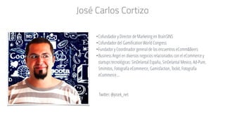 José Carlos Cortizo
•Cofundador y Director de Marketing en BrainSINS
•Cofundador del Gamification World Congress
•Fundador y Coordinador general de los encuentros eComm&Beers
•Business Angel en diversos negocios relacionados con el eCommerce y
startups tecnológicas: SinDelantal España, SinDelantal Mexico, Ad-Pure,
5mimitos, Fotografía eCommerce, Gamisfaction, Tockit, Fotografía
eCommerce…
Twitter: @josek_net
 