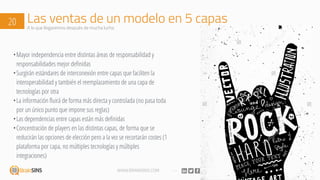 WWW.BRAINSINS.COM
Las ventas de un modelo en 5 capas20 A lo que llegaremos después de mucha lucha
•Mayor independencia entre distintas áreas de responsabilidad y
responsabilidades mejor definidas
•Surgirán estándares de interconexión entre capas que faciliten la
interoperabilidad y también el reemplazamiento de una capa de
tecnologías por otra
•La información fluirá de forma más directa y controlada (no pasa toda
por un único punto que impone sus reglas)
•Las dependencias entre capas están más definidas
•Concentración de players en las distintas capas, de forma que se
reducirán las opciones de elección pero a la vez se recortarán costes (1
plataforma por capa, no múltiples tecnologías y múltiples
integraciones)
 