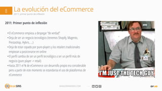 WWW.BRAINSINS.COM
La evolución del eCommerce8 2011, primer punto de inflexión
2011: Primer punto de inflexión
•El eCommerce empieza a despegar “de verdad”
•Deja de ser un negocio tecnológico (tenemos Shopify, Magento,
Prestashop, Hybris, …)
•Deja de estar copado por pure-players y los retailers tradicionales
empiezan a posicionarse en online
•El perfil cambia de ser un perfil tecnológico a ser un perfil más de
negocio (pure player -> retail)
•Hasta 2011 el % de eCommerce con desarrollo propio era considerable
pero a partir de este momento se estandariza el uso de plataformas de
eCommerce
 