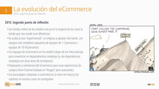 WWW.BRAINSINS.COM
La evolución del eCommerce9 2015, segundo punto de inflexión
2015: Segundo punto de inflexión
•Las tiendas online de los retailers son ya en la mayoría de los casos la
tienda que mas vende (con diferencia)
•Se acaba la fase “experimental”, se empieza a apostar más fuerte, con
equipos más completos (pasamos de equipos de 1-3 personas a
equipos de 10-30 personas)
•Los equipos de eCommerce en los retailers dejan de ser intra-startups
para convertirse en departamentos complejos (y con dependencias
complejas con otras áreas de la empresa)
•Empezamos a olvidarnos del eCommerce para crear experiencias de
compra Omni-Channel (todavía en “bragas” pero avanzando)
•Los pure-players empiezan a concentrarse (o morir en masa) y los
números en muchos casos no acompañan
 