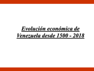 Evolución económica de
Venezuela desde 1500 - 2018
 