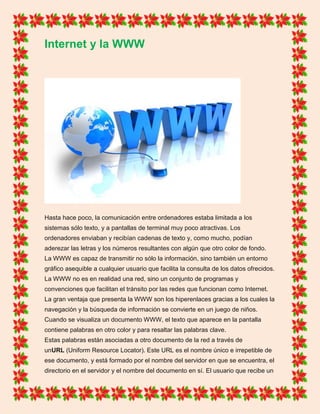 Internet y la WWW
Hasta hace poco, la comunicación entre ordenadores estaba limitada a los
sistemas sólo texto, y a pantallas de terminal muy poco atractivas. Los
ordenadores enviaban y recibían cadenas de texto y, como mucho, podían
aderezar las letras y los números resultantes con algún que otro color de fondo.
La WWW es capaz de transmitir no sólo la información, sino también un entorno
gráfico asequible a cualquier usuario que facilita la consulta de los datos ofrecidos.
La WWW no es en realidad una red, sino un conjunto de programas y
convenciones que facilitan el tránsito por las redes que funcionan como Internet.
La gran ventaja que presenta la WWW son los hiperenlaces gracias a los cuales la
navegación y la búsqueda de información se convierte en un juego de niños.
Cuando se visualiza un documento WWW, el texto que aparece en la pantalla
contiene palabras en otro color y para resaltar las palabras clave.
Estas palabras están asociadas a otro documento de la red a través de
unURL (Uniform Resource Locator). Este URL es el nombre único e irrepetible de
ese documento, y está formado por el nombre del servidor en que se encuentra, el
directorio en el servidor y el nombre del documento en sí. El usuario que recibe un
 