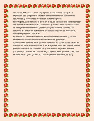 documento WWW debe utilizar un programa cliente llamado navegador o
explorador. Este programa es capaz de leer las etiquetas que contienen los
documentos, y convertir esa información en formato gráfico.
Por otra parte, para mantener el orden en la red, es necesario que cada ordenador
esté correctamente identificado. Los nombres que recibe cada equipo dependen
de un organismo llamado IANA (Internet Assigned Numbers Authority). Se
denomina así porque los nombres son en realidad conjuntos de cuatro cifras,
como por ejemplo 197.245.76.32.
Un nombre así no resulta demasiado descriptivo para los usuarios, y por esta
razón existen también nombres más comprensibles que utilizan
combinaciones de letras. Estas palabras separadas por puntos corresponden a 4
dominios, es decir, zonas físicas de la red. En general, cada país tiene un dominio
principal definido (el de España es "es"), pero además hay varios dominios
principales ya definidos para Internet (org – organizaciones y asociaciones; net –
recursos de red; gov – gobiernos; com – empresas comerciales, etc.). [3]
 