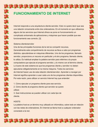 FUNCIONAMIENTO DE INTERNET
Internet responde a una arquitectura cliente-servidor. Esto no quiere decir que sea
una relación únicamente entre dos ordenadores. En el momento en que utilizamos
alguno de los servicios que Internet ofrece se pone en funcionamiento un
complicado entramado de aplicaciones y máquinas que hacen posible que ese
funcionamiento sea correcto. [3]
Sistema cliente/servidor
Una de las principales funciones de la red es compartir recursos.
Generalmente este compartimiento de recursos se lleva a cabo por programas
distintos, ejecutándose en máquinas diferentes. Uno de los programas, llamado
servidor, proporciona un recurso en particular y el otro programa, llamado cliente,
lo utiliza. Es habitual emplear la palabra servidor para referirse a la propia
computadora que ejecuta el programa servidor, y lo mismo con el término cliente.
Lo bueno de este sistema es que los programas cliente y servidor no deben
ejecutarse obligatoriamente en la misma máquina. Todos los servicios
de Internet hacen uso de esta relación cliente/servidor. Aprender a navegar por
Internet significa aprender a usar cada uno de los programas clientes disponibles.
Por esta razón, para utilizar un servicio Internet hay que entender:
1. Cómo ejecutar un programa cliente para ese servicio.
2. Cómo decirle al programa cliente qué servidor se quiere
utilizar.
3. Qué instrucciones se pueden utilizar con cada tipo de
cliente.
HOSTS
La palabra host es un término muy utilizado en informática, sobre todo en relación
con las redes de ordenadores. En Internet se llama host a cualquier ordenador
conectado a la red.
 