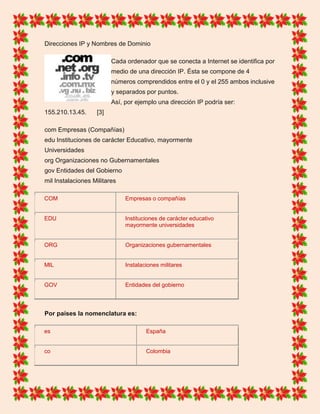 Direcciones IP y Nombres de Dominio
Cada ordenador que se conecta a Internet se identifica por
medio de una dirección IP. Ésta se compone de 4
números comprendidos entre el 0 y el 255 ambos inclusive
y separados por puntos.
Así, por ejemplo una dirección IP podría ser:
155.210.13.45. [3]
com Empresas (Compañías)
edu Instituciones de carácter Educativo, mayormente
Universidades
org Organizaciones no Gubernamentales
gov Entidades del Gobierno
mil Instalaciones Militares
COM Empresas o compañías
EDU Instituciones de carácter educativo
mayormente universidades
ORG Organizaciones gubernamentales
MIL Instalaciones militares
GOV Entidades del gobierno
Por países la nomenclatura es:
es España
co Colombia
 