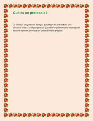 Qué es un protocolo?
Un protocolo son ¡una serie de reglas que utilizan dos ordenadores para
comunicar entre sí. Cualquier producto que utilice un protocolo dado debería poder
funcionar con otros productos que utilicen el mismo protocolo.
 