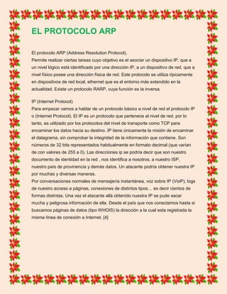 EL PROTOCOLO ARP
El protocolo ARP (Address Resolution Protocol),
Permite realizar ciertas tareas cuyo objetivo es el asociar un dispositivo IP, que a
un nivel lógico está identificado por una dirección IP, a un dispositivo de red, que a
nivel físico posee una dirección física de red. Este protocolo se utiliza típicamente
en dispositivos de red local, ethernet que es el entorno más extendido en la
actualidad. Existe un protocolo RARP, cuya función es la inversa.
IP (Internet Protocol)
Para empezar vamos a hablar de un protocolo básico a nivel de red el protocolo IP
o (Internet Protocol). El IP es un protocolo que pertenece al nivel de red, por lo
tanto, es utilizado por los protocolos del nivel de transporte como TCP para
encaminar los datos hacia su destino. IP tiene únicamente la misión de encaminar
el datagrama, sin comprobar la integridad de la información que contiene. Son
números de 32 bits representados habitualmente en formato decimal (que varían
de con valores de 255 a 0). Las direcciones ip se podría decir que son nuestro
documento de identidad en la red , nos identifica a nosotros, a nuestro ISP,
nuestro país de provinencia y demás datos. Un atacante podría obtener nuestra IP
por muchas y diversas maneras.
Por conversaciones normales de mensajería instantánea, voz sobre IP (VoiP), logs
de nuestro acceso a páginas, conexiones de distintos tipos… es decir cientos de
formas distintas. Una vez el atacante allá obtenido nuestra IP se pude sacar
mucha y peligrosa información de ella. Desde el país que nos conectamos hasta si
buscamos páginas de datos (tipo WHOIS) la dirección a la cual esta registrada la
misma línea de conexión a Internet. [4]
 