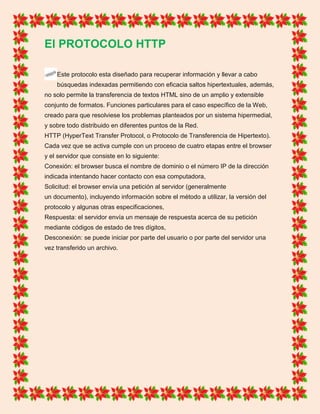 El PROTOCOLO HTTP
Este protocolo esta diseñado para recuperar información y llevar a cabo
búsquedas indexadas permitiendo con eficacia saltos hipertextuales, además,
no solo permite la transferencia de textos HTML sino de un amplio y extensible
conjunto de formatos. Funciones particulares para el caso específico de la Web,
creado para que resolviese los problemas planteados por un sistema hipermedial,
y sobre todo distribuido en diferentes puntos de la Red.
HTTP (HyperText Transfer Protocol, o Protocolo de Transferencia de Hipertexto).
Cada vez que se activa cumple con un proceso de cuatro etapas entre el browser
y el servidor que consiste en lo siguiente:
Conexión: el browser busca el nombre de dominio o el número IP de la dirección
indicada intentando hacer contacto con esa computadora,
Solicitud: el browser envía una petición al servidor (generalmente
un documento), incluyendo información sobre el método a utilizar, la versión del
protocolo y algunas otras especificaciones,
Respuesta: el servidor envía un mensaje de respuesta acerca de su petición
mediante códigos de estado de tres dígitos,
Desconexión: se puede iniciar por parte del usuario o por parte del servidor una
vez transferido un archivo.
 
