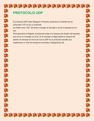 PROTOCOLO UDP
El protocolo UDP (User Datagram Protocol), pertenece a la familia de los
protocolos TCP no es un protocolo
tan fiable como TCP. Se limita a recoger el mensaje y enviar el paquete por la
red.
Para garantizar la llegada, el protocolo exige a la maquina de destino del paquete
que envíe un mensaje (un eco). Si el mensaje no llega desde la maquina de
destino el mensaje se envía de nuevo.UDP es un protocolo sencillo que
implementa un nivel de transporte orientado a datagramas: [4]
 