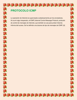 PROTOCOLO ICMP
La operación de Internet es supervisada cuidadosamente por los enrutadores.
Al ocurrir algo inesperado, el ICMP (Internet Control Message Protocol, protocolo
de control de mensajes de Internet), que también se usa para probar Internet,
informa del suceso. Se ha definido una docena de tipo de mensajes de ICMP; [4]
 