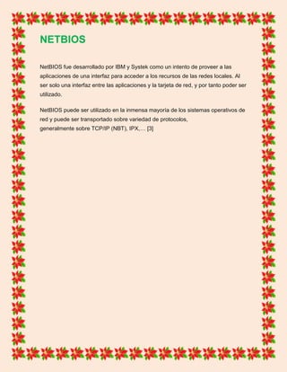 NETBIOS
NetBIOS fue desarrollado por IBM y Systek como un intento de proveer a las
aplicaciones de una interfaz para acceder a los recursos de las redes locales. Al
ser solo una interfaz entre las aplicaciones y la tarjeta de red, y por tanto poder ser
utilizado.
NetBIOS puede ser utilizado en la inmensa mayoría de los sistemas operativos de
red y puede ser transportado sobre variedad de protocolos,
generalmente sobre TCP/IP (NBT), IPX,… [3]
 