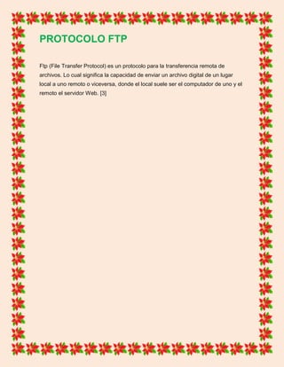 PROTOCOLO FTP
Ftp (File Transfer Protocol) es un protocolo para la transferencia remota de
archivos. Lo cual significa la capacidad de enviar un archivo digital de un lugar
local a uno remoto o viceversa, donde el local suele ser el computador de uno y el
remoto el servidor Web. [3]
 