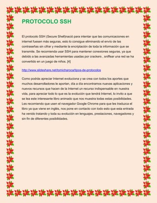 PROTOCOLO SSH
El protocolo SSH (Secure Shell)nació para intentar que las comunicaciones en
internet fuesen más seguras, esto lo consigue eliminando el envío de las
contraseñas sin cifrar y mediante la encriptación de toda la información que se
transmite. Se recomienda usar SSH para mantener conexiones seguras, ya que
debido a las avanzadas herramientas usadas por crackers , sniffear una red se ha
convertido en un juego de niños. [4]
http://www.slideshare.net/tomicharoca/tipos-de-protocolos
Como podrás apreciar Internet evoluciona y se crea con todos los aportes que
muchos desarrolladores le aportan, día a día encontramos nuevas aplicaciones y
nuevos recursos que hacen de la Internet un recurso indispensable en nuestra
vida, para apreciar todo lo que es la evolución que tendrá Internet, lo invito a que
se lea este interesante libro animado que nos muestra todas estas posibilidades.
Les recomiendo que usen el navegador Google Chrome para que les traduzca el
libro ya que viene en inglés, nos pone en contacto con todo esto que esta entrada
ha venido tratando y toda su evolución en lenguajes, prestaciones, navegadores y
sin fin de diferentes posibilidades.
 