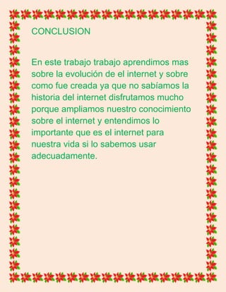 CONCLUSION
En este trabajo trabajo aprendimos mas
sobre la evolución de el internet y sobre
como fue creada ya que no sabíamos la
historia del internet disfrutamos mucho
porque ampliamos nuestro conocimiento
sobre el internet y entendimos lo
importante que es el internet para
nuestra vida si lo sabemos usar
adecuadamente.
 