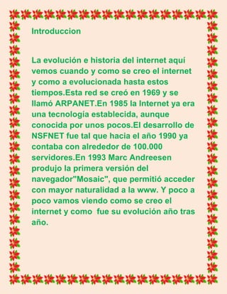 Introduccion
La evolución e historia del internet aquí
vemos cuando y como se creo el internet
y como a evolucionada hasta estos
tiempos.Esta red se creó en 1969 y se
llamó ARPANET.En 1985 la Internet ya era
una tecnología establecida, aunque
conocida por unos pocos.El desarrollo de
NSFNET fue tal que hacia el año 1990 ya
contaba con alrededor de 100.000
servidores.En 1993 Marc Andreesen
produjo la primera versión del
navegador"Mosaic", que permitió acceder
con mayor naturalidad a la www. Y poco a
poco vamos viendo como se creo el
internet y como fue su evolución año tras
año.
 
