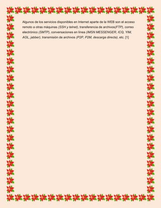 Algunos de los servicios disponibles en Internet aparte de la WEB son el acceso
remoto a otras máquinas (SSH y telnet), transferencia de archivos(FTP), correo
electrónico (SMTP), conversaciones en línea (IMSN MESSENGER, ICQ, YIM,
AOL, jabber), transmisión de archivos (P2P, P2M, descarga directa), etc. [1]
 