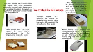 El primer "mouse" para computadora
fue creado por Doug Engelbart.
para poder mover el cursor, bastaba con
girar una bola ubicada en el dispositivo y
cuyo tamaño de la esfera se asemejaba
a una bola de boliche.
Segundo mouse 1963:
prototipo de mouse un
dispositivo que permitía mejor
interacción del usuario con la
computadoras de la época.
Tercer mouse 1970: modelo
de mouse comercializado
tenía una pequeña esfera de
goma en el interior,
responsable del registro de
las coordenadas.
Cuarto mouse1973 - 1981: Los
mouses de Xerox Fueron
comercializados con las
computadoras personales Xerox
Quinto mouse 1999: Estreno del
mouse óptico La ´bolita´ de goma que
acumulaba suciedad fue sustituida por
un LED infrarrojo, evitando que el
usuario tenga que abrir el dispositivo
para limpiarlo.
La evolución del mouse
 