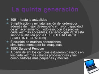 La quinta generación 1991- hasta la actualidad Simplificación y miniaturización del ordenador, además de mejor desempeño y mayor capacidad de almacenamiento. Todo eso, con los precios cada vez más accesibles. La tecnología VLSI está siendo sustituida por la ULSI (ULTRA LARGE SCALE INTEGRATION).  Ejecución de muchas operaciones simultáneamente por las máquinas.  1993 Surge el Pentium  A partir de ahí los cambios estuvieron basados en los cada vez más veloces procesadores y las computadoras mas pequeñas y móviles. 