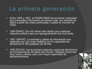 La primera generación Entre 1945 y 1951, el WHIRLWIND fue el primer ordenador que procesaba información en tiempo real, con entrada de datos a partir de cintas perforadas y salida en monitor de vídeo. 1946 ENIAC: Era mil veces más rápido que cualquier máquina anterior pero su reprogramación era muy lenta.  1951 UNIVAC: La entrada y salida de información era realizada por una cinta metálica con la capacidad de almacenar 8.192 palabras de 36 bits. 1952 EDVAC: fue la primera máquina comercial electrónica de procesamiento de datos del mundo. Utilizaba memorias muy caras y lentas, pero con mayor capacidad de almacenamiento .  